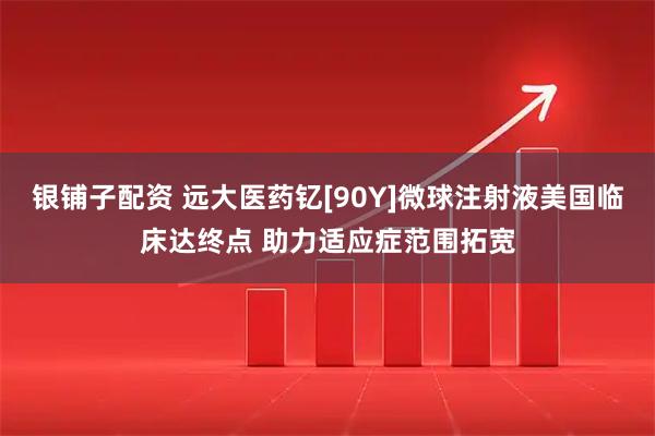 银铺子配资 远大医药钇[90Y]微球注射液美国临床达终点 助力适应症范围拓宽
